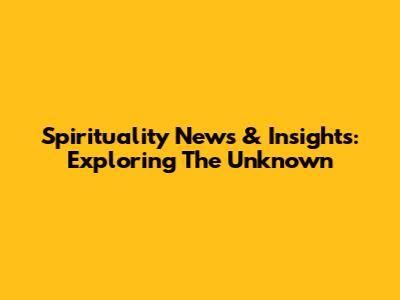 Spirituality News & Insights: Exploring The Unknown