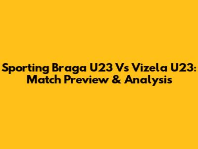 Sporting Braga U23 Vs Vizela U23: Match Preview & Analysis