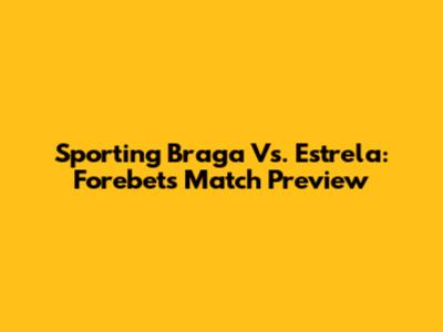 Sporting Braga Vs. Estrela: Forebet's Match Preview