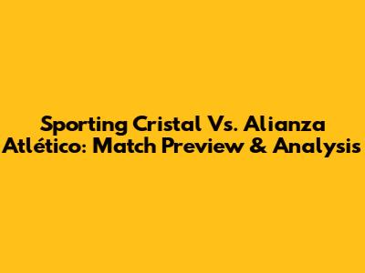 Sporting Cristal Vs. Alianza Atlético: Match Preview & Analysis