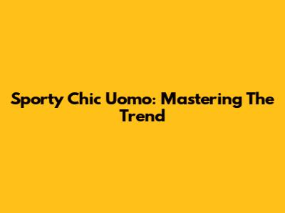 Sporty Chic Uomo: Mastering The Trend