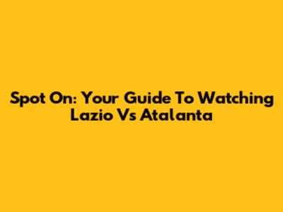 Spot On: Your Guide To Watching Lazio Vs Atalanta