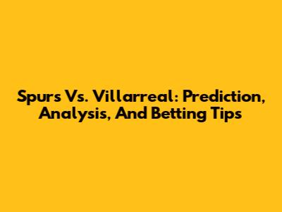 Spurs Vs. Villarreal: Prediction, Analysis, And Betting Tips