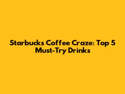 Starbucks Coffee Craze: Top 5 Must-Try Drinks