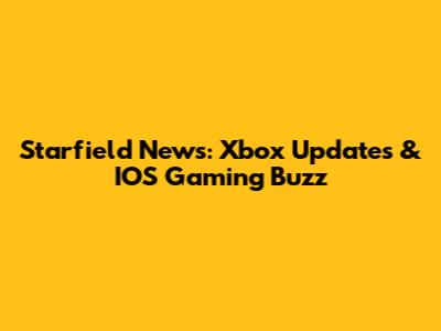 Starfield News: Xbox Updates & IOS Gaming Buzz