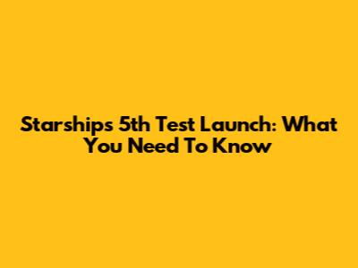 Starship's 5th Test Launch: What You Need To Know