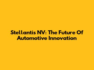 Stellantis NV: The Future Of Automotive Innovation