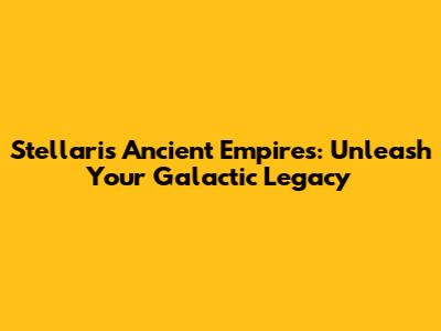Stellaris Ancient Empires: Unleash Your Galactic Legacy