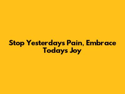Stop Yesterday's Pain, Embrace Today's Joy