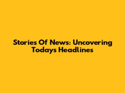 Stories Of News: Uncovering Today's Headlines