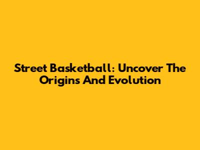 Street Basketball: Uncover The Origins And Evolution