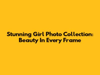 Stunning Girl Photo Collection: Beauty In Every Frame