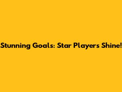 Stunning Goals: Star Players Shine!