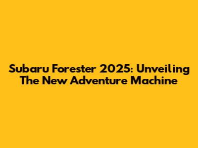 Subaru Forester 2025: Unveiling The New Adventure Machine