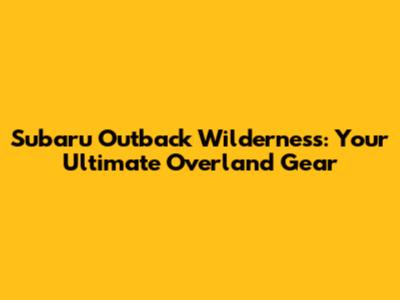 Subaru Outback Wilderness: Your Ultimate Overland Gear