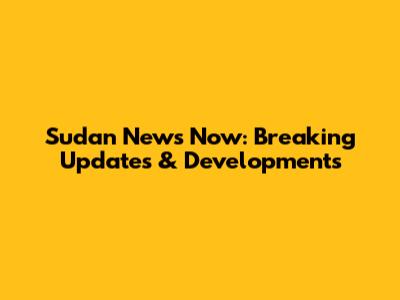 Sudan News Now: Breaking Updates & Developments