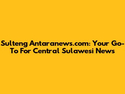 Sulteng Antaranews.com: Your Go-To For Central Sulawesi News