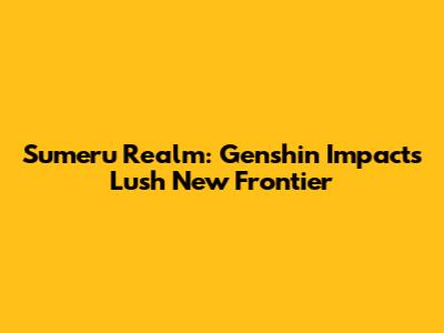 Sumeru Realm: Genshin Impact's Lush New Frontier
