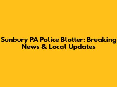 Sunbury PA Police Blotter: Breaking News & Local Updates