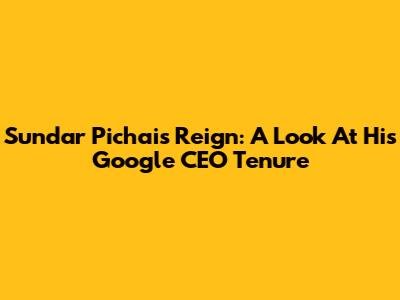 Sundar Pichai's Reign: A Look At His Google CEO Tenure