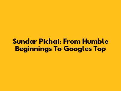 Sundar Pichai: From Humble Beginnings To Google's Top