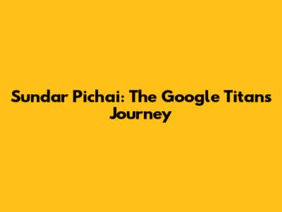 Sundar Pichai: The Google Titan's Journey