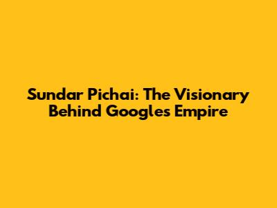 Sundar Pichai: The Visionary Behind Google's Empire