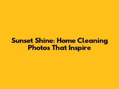 Sunset Shine: Home Cleaning Photos That Inspire