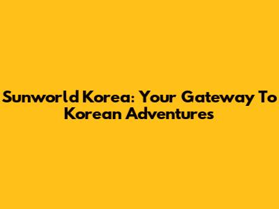 Sunworld Korea: Your Gateway To Korean Adventures