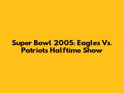 Super Bowl 2005: Eagles Vs. Patriots Halftime Show