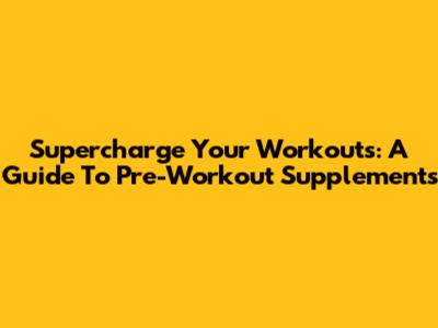 Supercharge Your Workouts: A Guide To Pre-Workout Supplements
