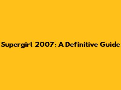 Supergirl 2007: A Definitive Guide