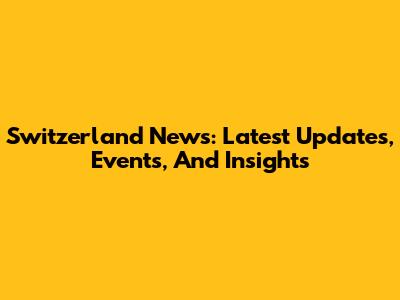 Switzerland News: Latest Updates, Events, And Insights