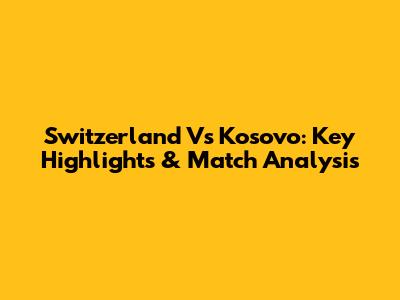 Switzerland Vs Kosovo: Key Highlights & Match Analysis