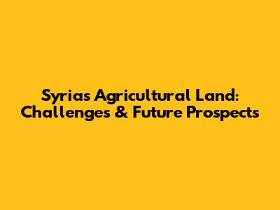 Syria's Agricultural Land: Challenges & Future Prospects