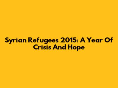 Syrian Refugees 2015: A Year Of Crisis And Hope