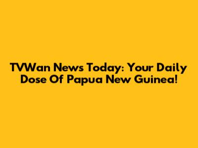 TVWan News Today: Your Daily Dose Of Papua New Guinea!