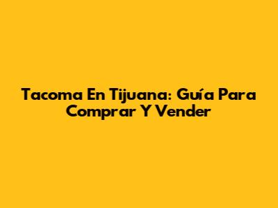 Tacoma En Tijuana: Guía Para Comprar Y Vender