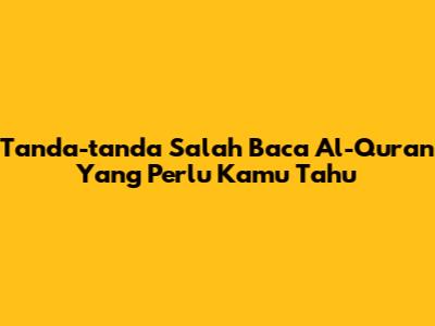 Tanda-tanda Salah Baca Al-Qur'an Yang Perlu Kamu Tahu