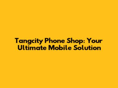 Tangcity Phone Shop: Your Ultimate Mobile Solution