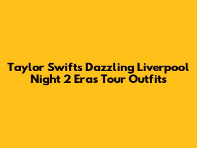 Taylor Swift's Dazzling Liverpool Night 2 Eras Tour Outfits