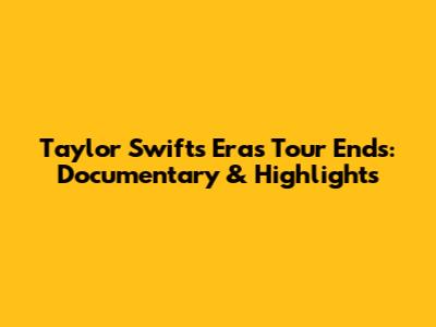 Taylor Swift's Eras Tour Ends: Documentary & Highlights
