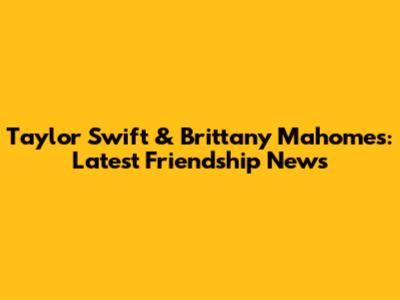 Taylor Swift & Brittany Mahomes: Latest Friendship News