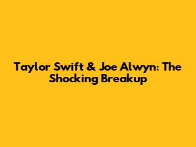 Taylor Swift & Joe Alwyn: The Shocking Breakup