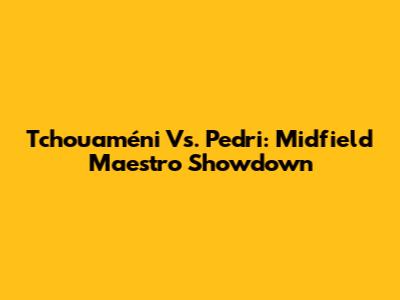 Tchouaméni Vs. Pedri: Midfield Maestro Showdown