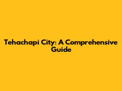 Tehachapi City: A Comprehensive Guide
