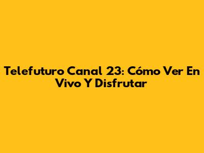 Telefuturo Canal 23: Cómo Ver En Vivo Y Disfrutar