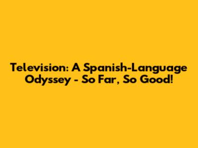 Television: A Spanish-Language Odyssey - So Far, So Good!