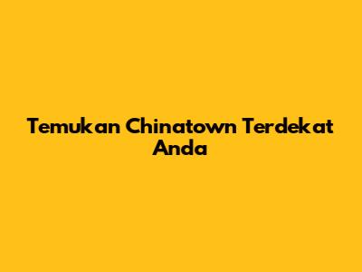 Temukan Chinatown Terdekat Anda