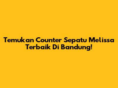 Temukan Counter Sepatu Melissa Terbaik Di Bandung!